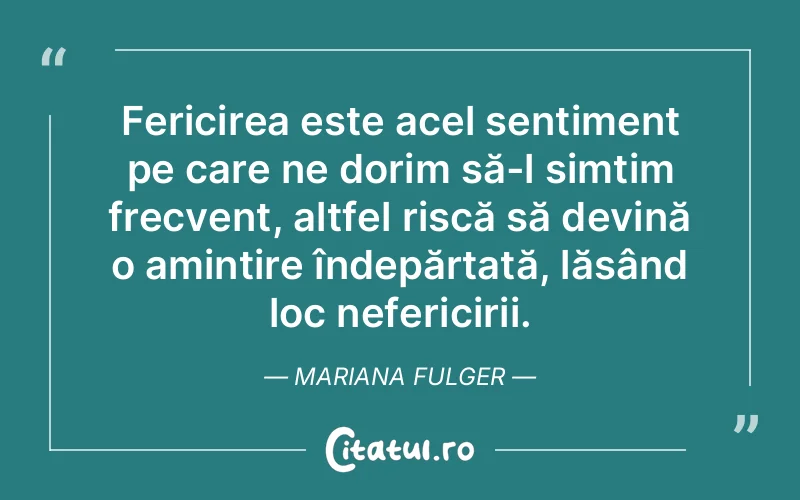 Fericirea este acel sentiment pe care ne dorim să-l simțim frecvent, altfel riscă să devină o amintire îndepărtată, lăsând loc nefericirii. Mariana Fulger