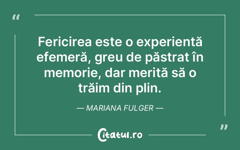 Fericirea este o experiență efemeră, greu de păstrat în memorie, dar merită să o trăim din plin. Mariana Fulger