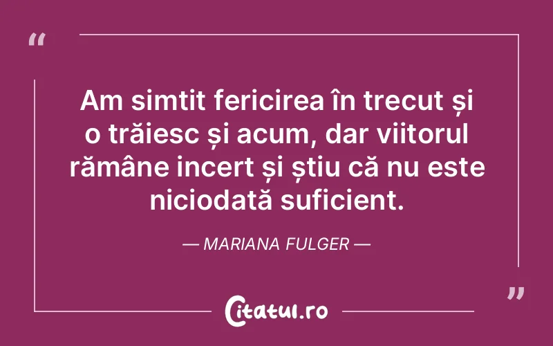 Am simțit fericirea în trecut și o trăiesc și acum, dar viitorul rămâne incert și știu că nu este niciodată suficient. Mariana Fulger