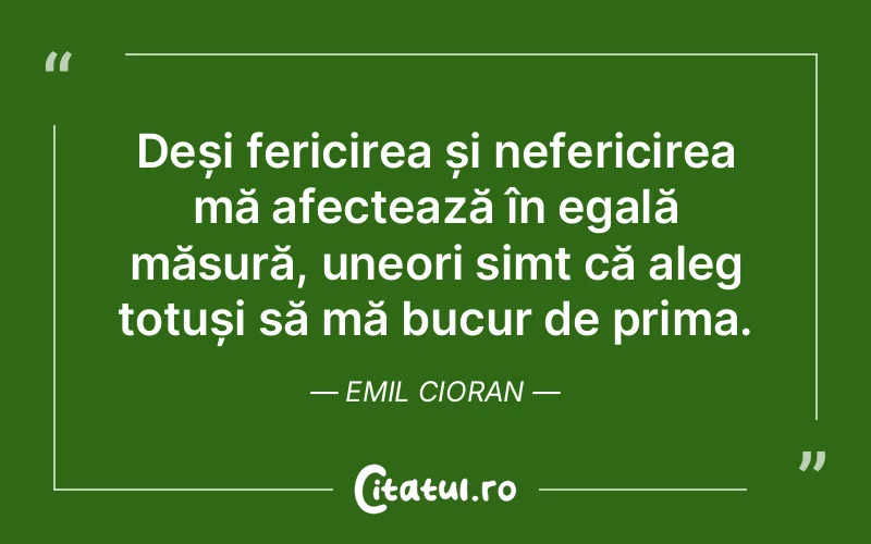 Deși fericirea și nefericirea mă afectează în egală măsură, uneori simt că aleg totuși să mă bucur de prima. Emil Cioran