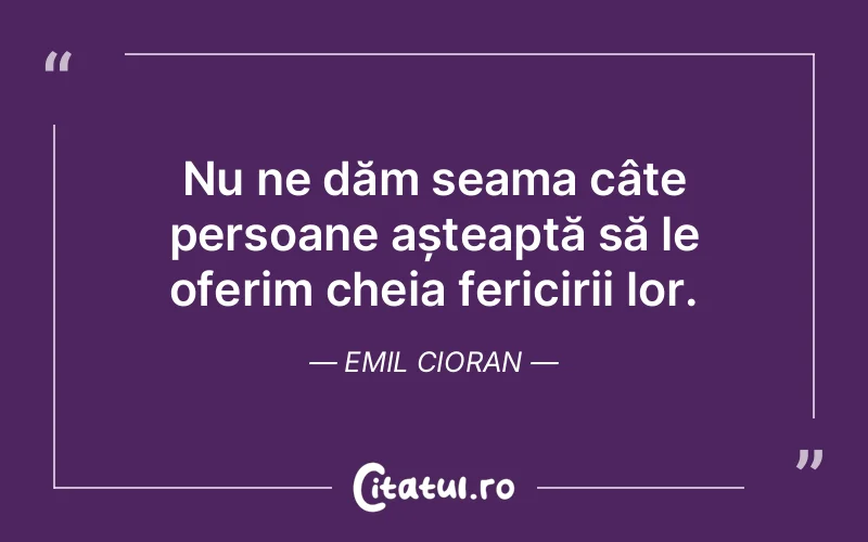 Nu ne dăm seama câte persoane așteaptă să le oferim cheia fericirii lor. Emil Cioran