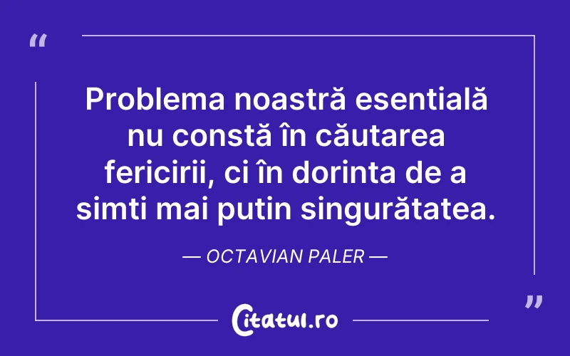 Problema noastră esențială nu constă în căutarea fericirii, ci în dorința de a simți mai puțin singurătatea. Octavian Paler