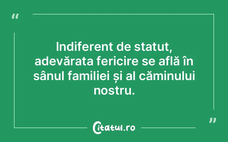 Indiferent de statut, adevărata fericire se află în sânul familiei și al căminului nostru.