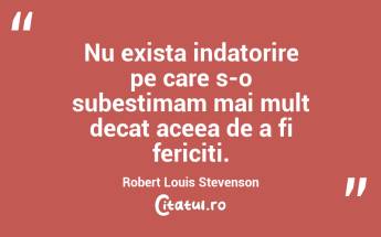 Nu exista indatorire pe care s-o subestimam mai mult decat aceea de a fi fericiti. Robert Louis Stevenson...