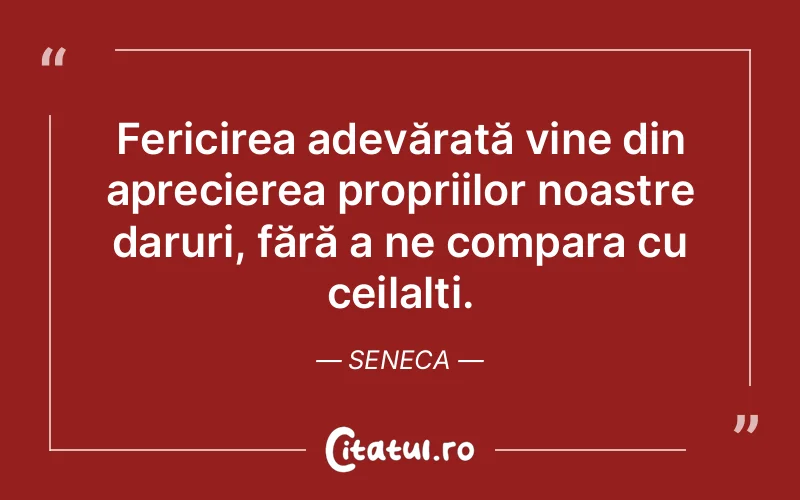 Fericirea adevărată vine din aprecierea propriilor noastre daruri, fără a ne compara cu ceilalți. Seneca