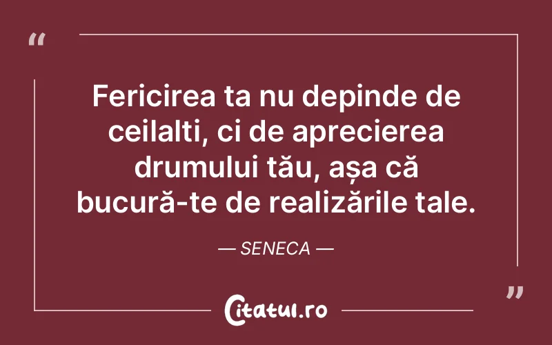 Fericirea ta nu depinde de ceilalți, ci de aprecierea drumului tău, așa că bucură-te de realizările tale. Seneca