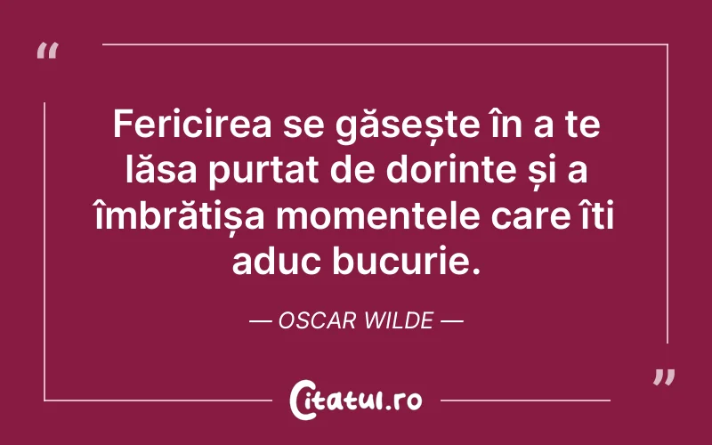 Fericirea se găsește în a te lăsa purtat de dorințe și a îmbrățișa momentele care îți aduc bucurie. Oscar Wilde