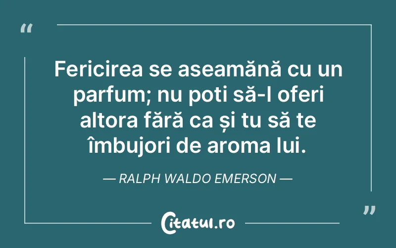 Fericirea se aseamănă cu un parfum; nu poți să-l oferi altora fără ca și tu să te îmbujori de aroma lui. Ralph Waldo Emerson