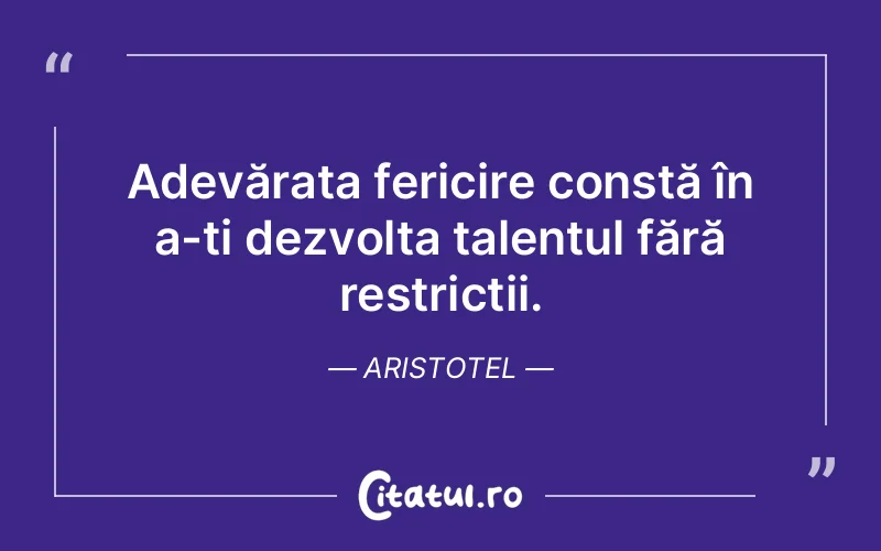 Adevărata fericire constă în a-ți dezvolta talentul fără restricții. Aristotel