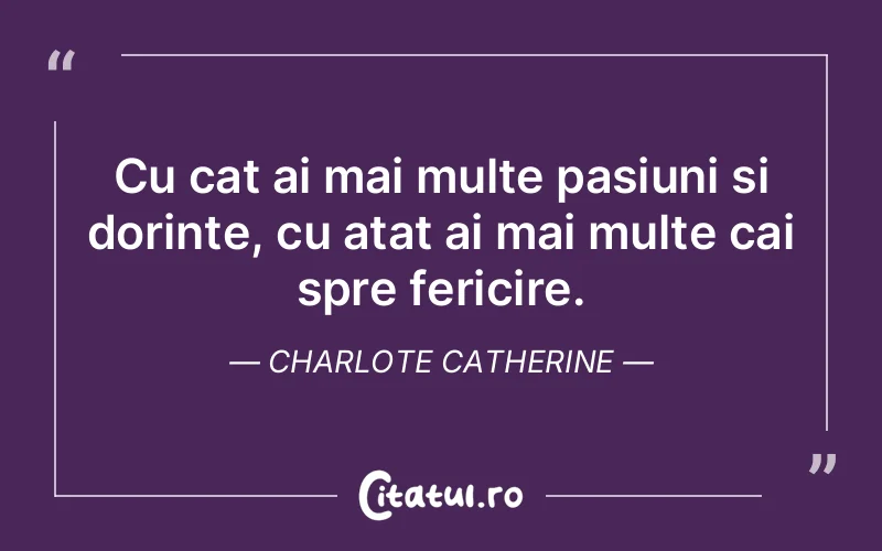 Cu cat ai mai multe pasiuni si dorinte, cu atat ai mai multe cai spre fericire. Charlote Catherine
