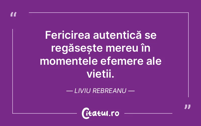 Fericirea autentică se regăsește mereu în momentele efemere ale vieții. Liviu Rebreanu