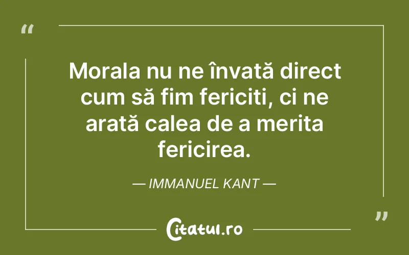 Morala nu ne învață direct cum să fim fericiți, ci ne arată calea de a merita fericirea. Immanuel Kant