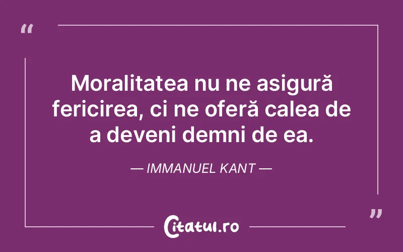 Moralitatea nu ne asigură fericirea, ci ne oferă calea de a deveni demni de ea. Immanuel Kant