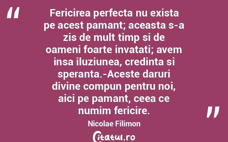 Fericirea perfecta nu exista pe acest pamant; aceasta s-a zis de mult timp si de oameni foarte invatati; avem insa iluziunea, credinta si speranta.-Aceste daruri divine compun pentru noi, aici pe pamant, ceea ce numim fericire. Nicolae Filimon