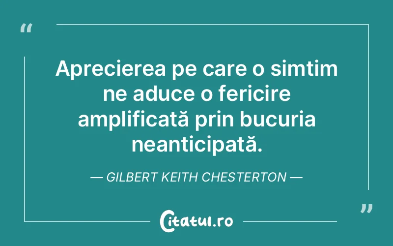Aprecierea pe care o simțim ne aduce o fericire amplificată prin bucuria neanticipată. Gilbert Keith Chesterton