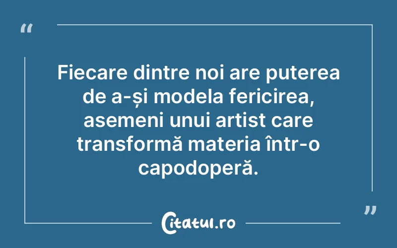 Fiecare dintre noi are puterea de a-și modela fericirea, asemeni unui artist care transformă materia într-o capodoperă.