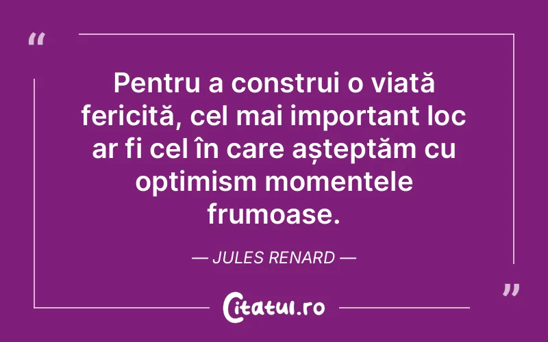 Pentru a construi o viață fericită, cel mai important loc ar fi cel în care așteptăm cu optimism momentele frumoase. Jules Renard