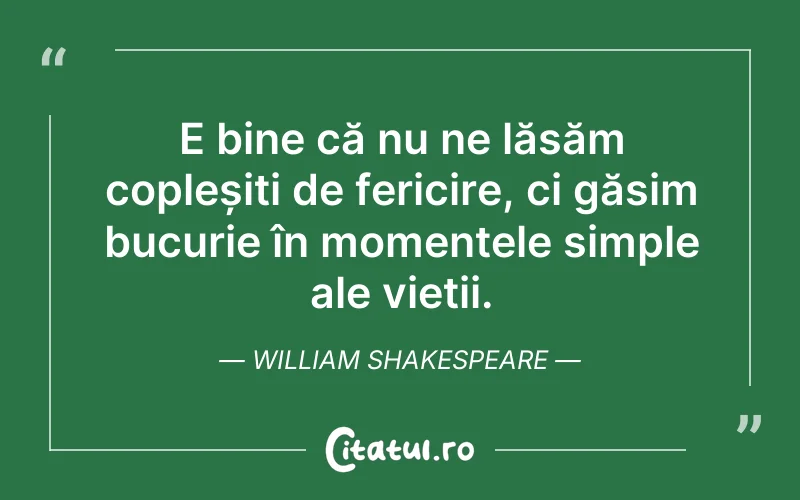 E bine că nu ne lăsăm copleșiți de fericire, ci găsim bucurie în momentele simple ale vieții. William Shakespeare