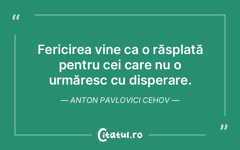 Fericirea vine ca o răsplată pentru cei care nu o urmăresc cu disperare. Anton Pavlovici Cehov