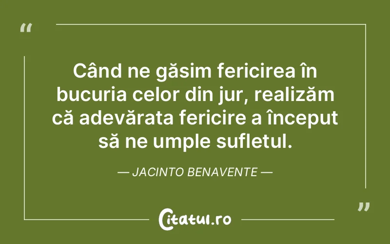Când ne găsim fericirea în bucuria celor din jur, realizăm că adevărata fericire a început să ne umple sufletul. Jacinto Benavente