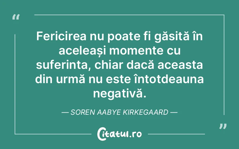 Fericirea nu poate fi găsită în aceleași momente cu suferința, chiar dacă aceasta din urmă nu este întotdeauna negativă. Soren Aabye Kirkegaard