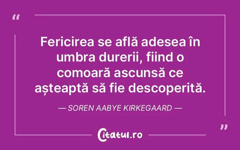 Fericirea se află adesea în umbra durerii, fiind o comoară ascunsă ce așteaptă să fie descoperită. Soren Aabye Kirkegaard