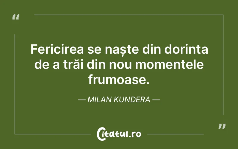 Fericirea se naște din dorința de a trăi din nou momentele frumoase. Milan Kundera