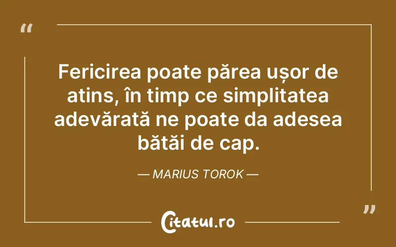Fericirea poate părea ușor de atins, în timp ce simplitatea adevărată ne poate da adesea bătăi de cap. Marius Torok