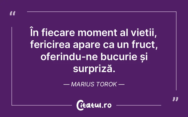În fiecare moment al vieții, fericirea apare ca un fruct, oferindu-ne bucurie și surpriză. Marius Torok