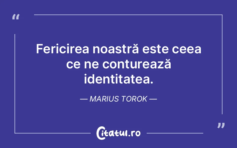 Fericirea noastră este ceea ce ne conturează identitatea. Marius Torok