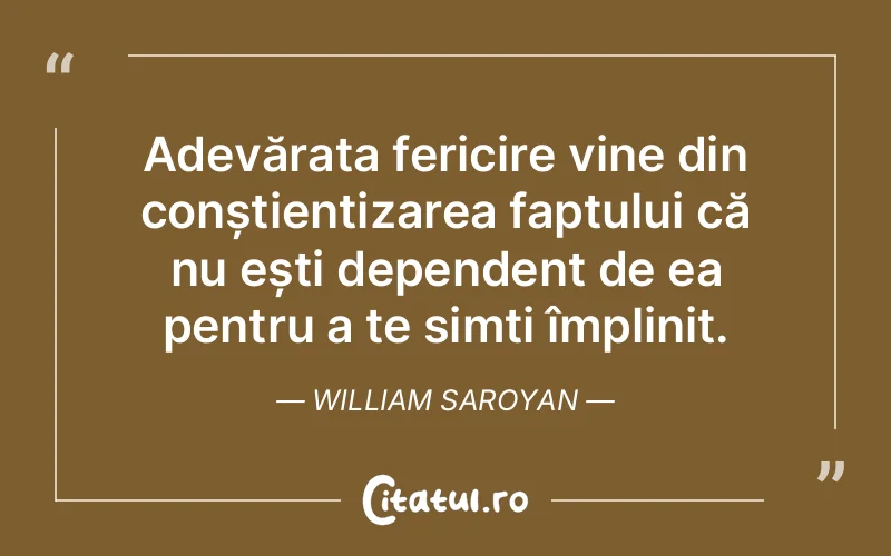 Adevărata fericire vine din conștientizarea faptului că nu ești dependent de ea pentru a te simți împlinit. William Saroyan