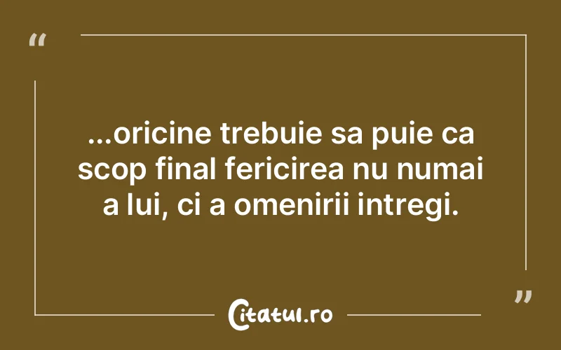 ...oricine trebuie sa puie ca scop final fericirea nu numai a lui, ci a omenirii intregi.