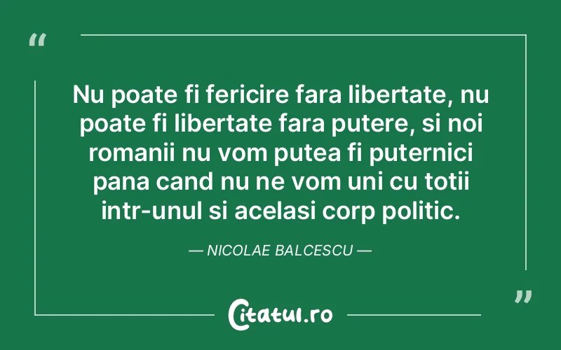 Nu poate fi fericire fara libertate, nu poate fi libertate fara putere, si noi romanii nu vom putea fi puternici pana cand nu ne vom uni cu totii intr-unul si acelasi corp politic. Nicolae Balcescu