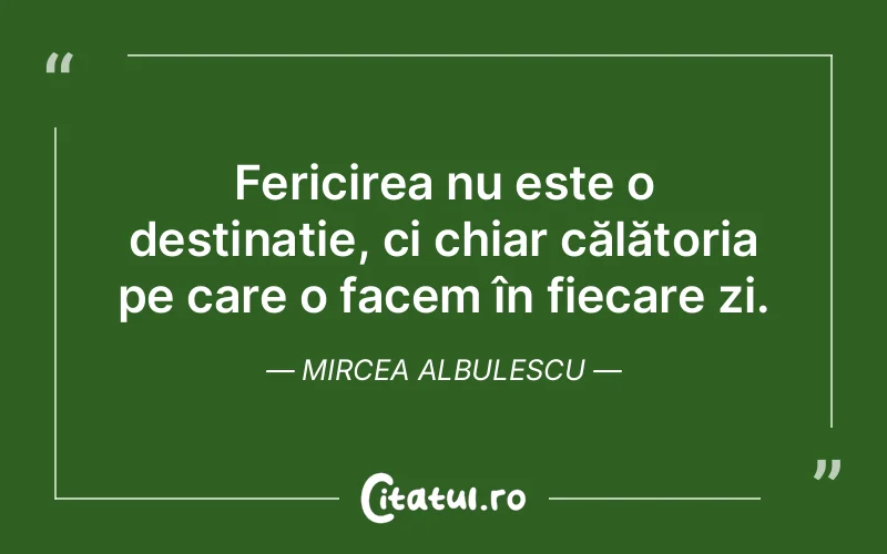 Fericirea nu este o destinație, ci chiar călătoria pe care o facem în fiecare zi. Mircea Albulescu