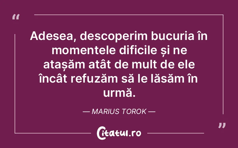 Adesea, descoperim bucuria în momentele dificile și ne atașăm atât de mult de ele încât refuzăm să le lăsăm în urmă. Marius Torok