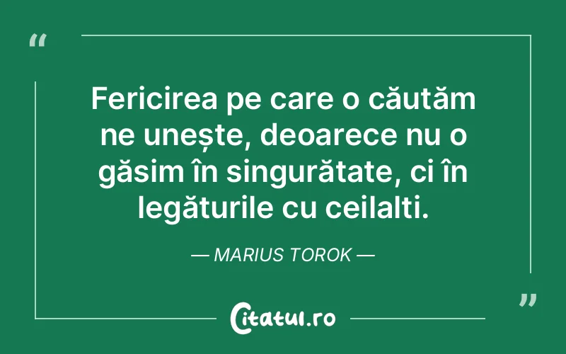 Fericirea pe care o căutăm ne unește, deoarece nu o găsim în singurătate, ci în legăturile cu ceilalți. Marius Torok