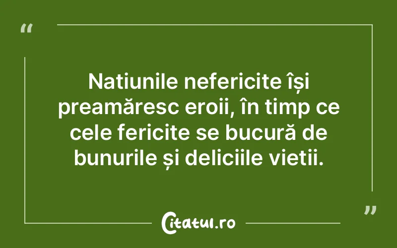 Națiunile nefericite își preamăresc eroii, în timp ce cele fericite se bucură de bunurile și deliciile vieții.