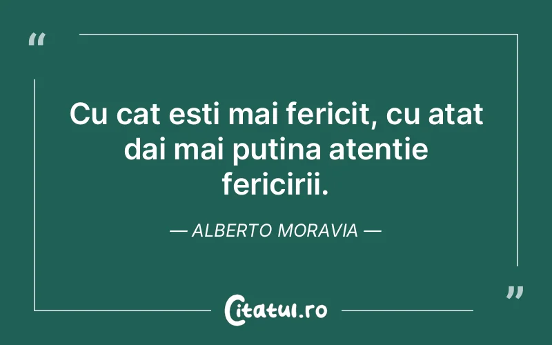 Cu cat esti mai fericit, cu atat dai mai putina atentie fericirii. Alberto Moravia
