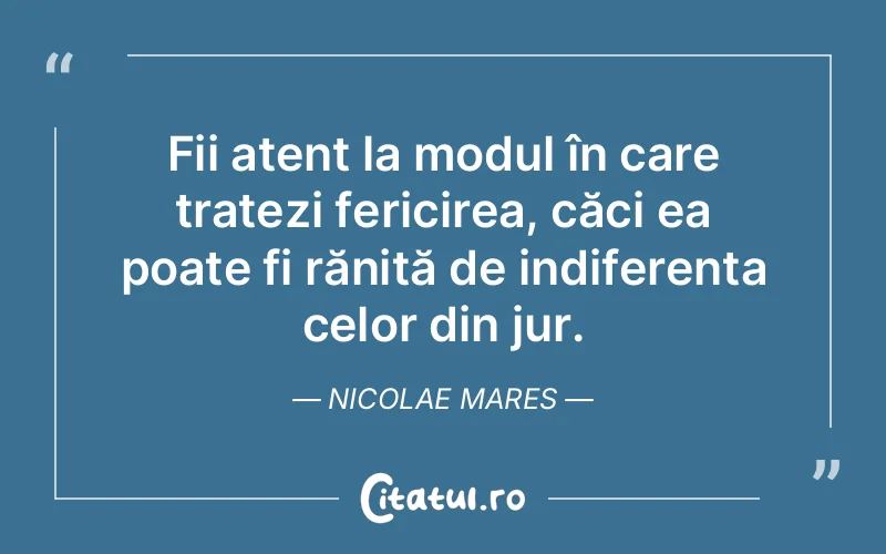 Fii atent la modul în care tratezi fericirea, căci ea poate fi rănită de indiferența celor din jur. Nicolae Mares