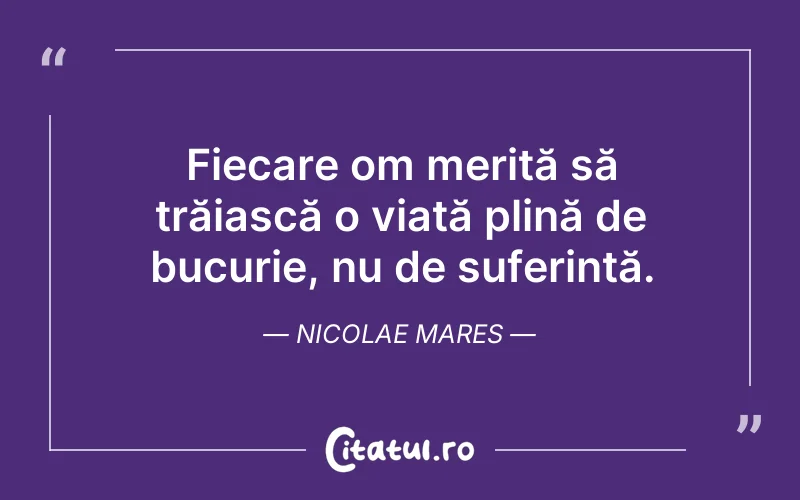 Fiecare om merită să trăiască o viață plină de bucurie, nu de suferință. Nicolae Mares