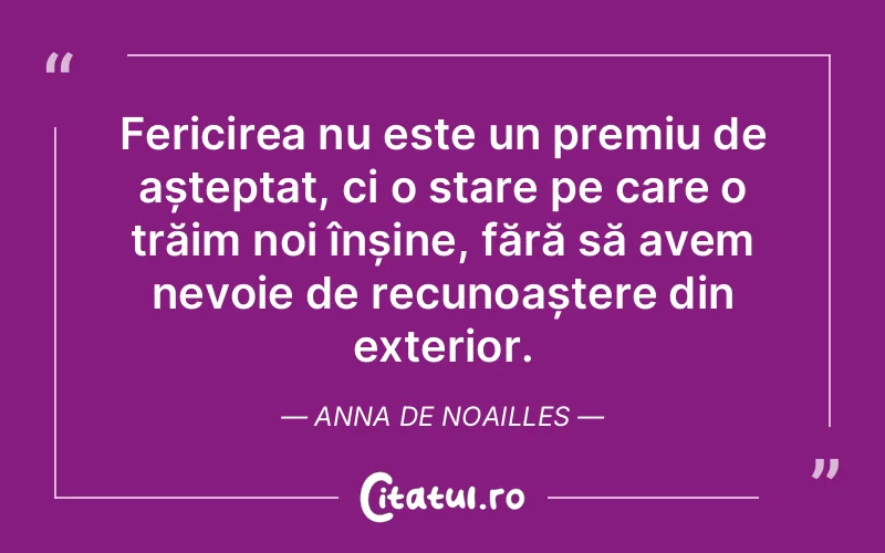 Fericirea nu este un premiu de așteptat, ci o stare pe care o trăim noi înșine, fără să avem nevoie de recunoaștere din exterior. Anna De Noailles