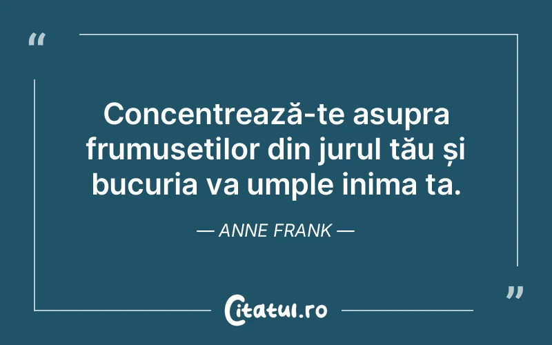 Concentrează-te asupra frumuseților din jurul tău și bucuria va umple inima ta. Anne Frank