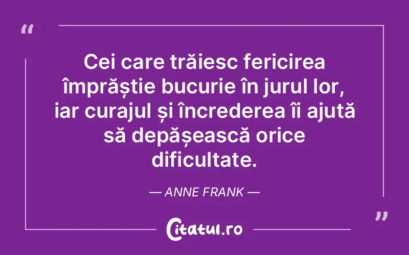 Cei care trăiesc fericirea împrăștie bucurie în jurul lor, iar curajul și încrederea îi ajută să depășească orice dificultate. Anne Frank