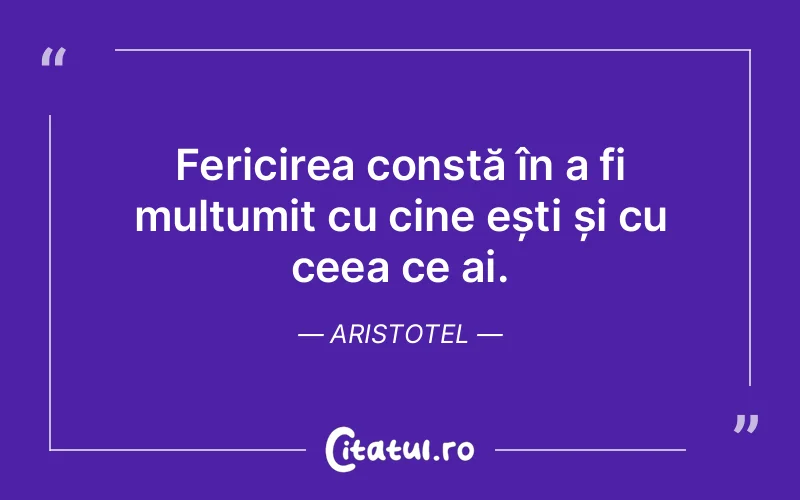 Fericirea constă în a fi mulțumit cu cine ești și cu ceea ce ai. Aristotel