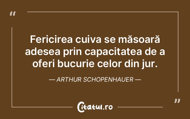 Fericirea cuiva se măsoară adesea prin capacitatea de a oferi bucurie celor din jur. Arthur Schopenhauer