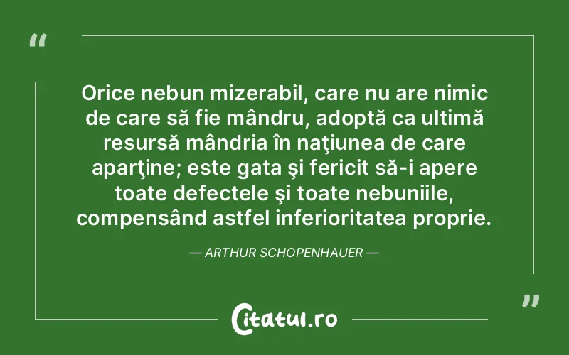 Orice nebun mizerabil, care nu are nimic de care să fie mândru, adoptă ca ultimă resursă mândria în naţiunea de care aparţine; este gata şi fericit să-i apere toate defectele şi toate nebuniile, compensând astfel inferioritatea proprie. Arthur Schopenhauer