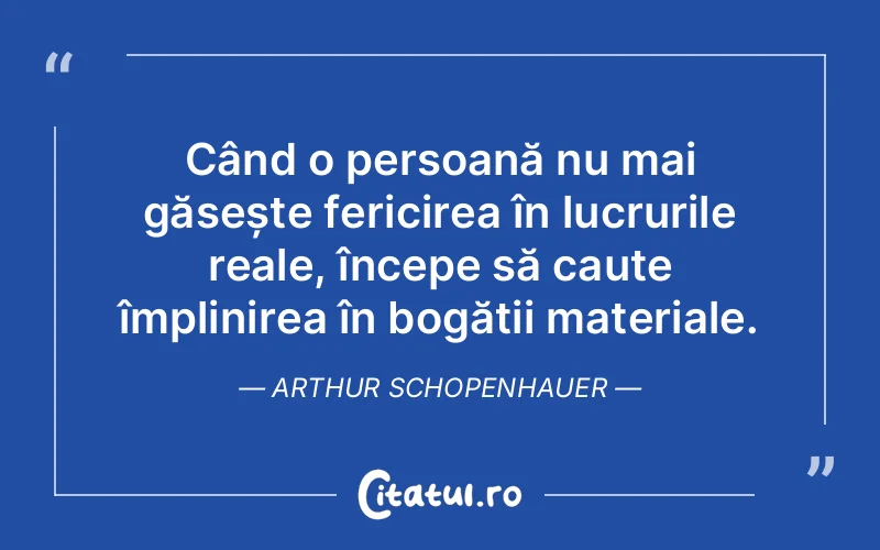 Când o persoană nu mai găsește fericirea în lucrurile reale, începe să caute împlinirea în bogății materiale. Arthur Schopenhauer