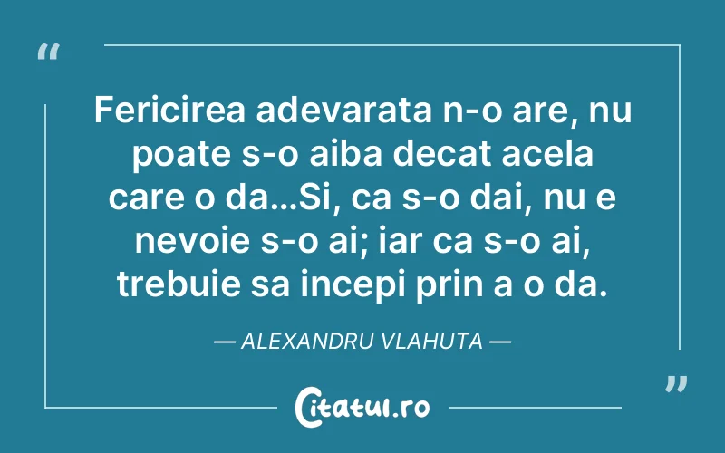 Fericirea adevarata n-o are, nu poate s-o aiba decat acela care o da…Si, ca s-o dai, nu e nevoie s-o ai; iar ca s-o ai, trebuie sa incepi prin a o da. Alexandru Vlahuta