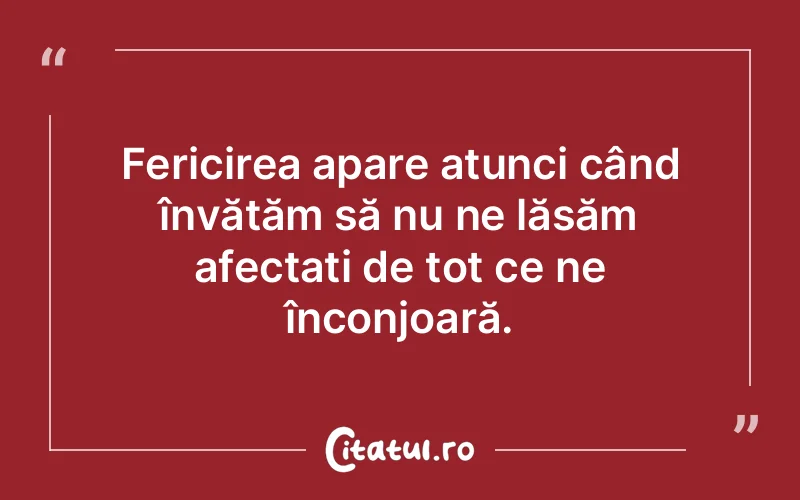 Fericirea apare atunci când învățăm să nu ne lăsăm afectați de tot ce ne înconjoară.