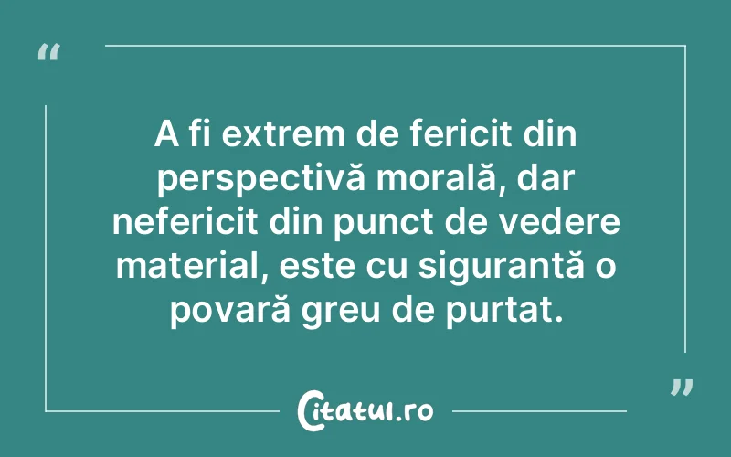 A fi extrem de fericit din perspectivă morală, dar nefericit din punct de vedere material, este cu siguranță o povară greu de purtat.